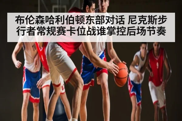 布伦森哈利伯顿东部对话 尼克斯步行者常规赛卡位战谁掌控后场节奏